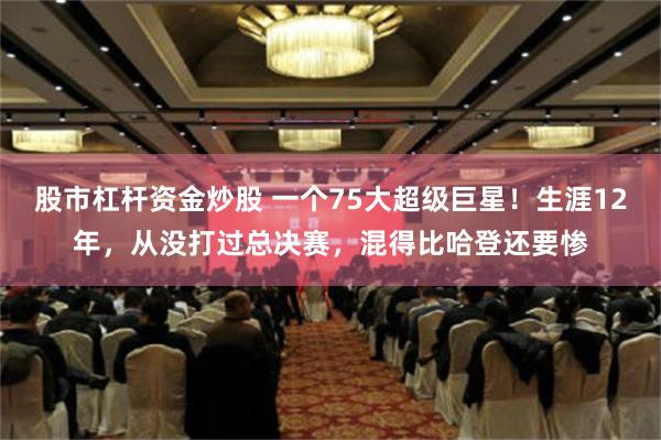 股市杠杆资金炒股 一个75大超级巨星！生涯12年，从没打过总决赛，混得比哈登还要惨