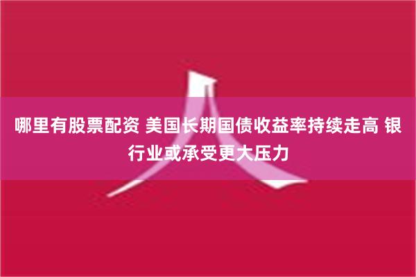 哪里有股票配资 美国长期国债收益率持续走高 银行业或承受更大压力