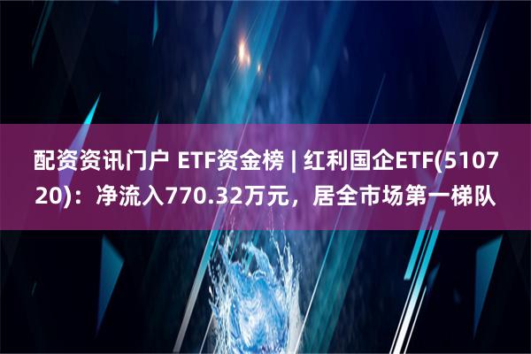 配资资讯门户 ETF资金榜 | 红利国企ETF(510720)：净流入770.32万元，居全市场第一梯队