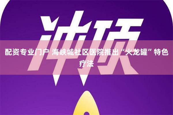 配资专业门户 海峡城社区医院推出“火龙罐”特色疗法