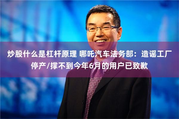 炒股什么是杠杆原理 哪吒汽车法务部：造谣工厂停产/撑不到今年6月的用户已致歉