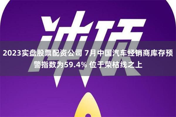 2023实盘股票配资公司 7月中国汽车经销商库存预警指数为59.4% 位于荣枯线之上