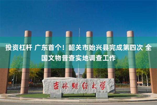 投资杠杆 广东首个！韶关市始兴县完成第四次 全国文物普查实地调查工作