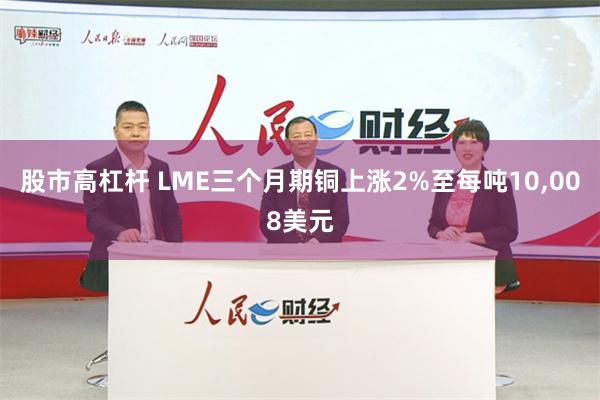 股市高杠杆 LME三个月期铜上涨2%至每吨10,008美元