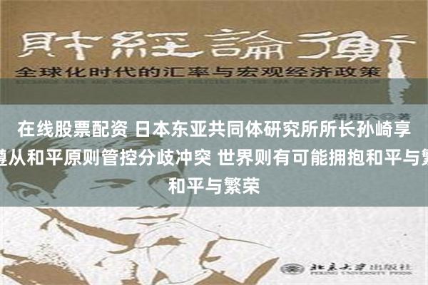 在线股票配资 日本东亚共同体研究所所长孙崎享：遵从和平原则管控分歧冲突 世界则有可能拥抱和平与繁荣