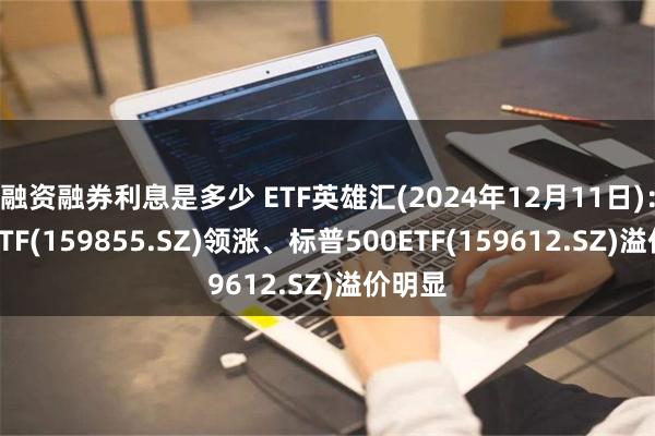 融资融券利息是多少 ETF英雄汇(2024年12月11日)：影视ETF(159855.SZ)领涨、标普500ETF(159612.SZ)溢价明显