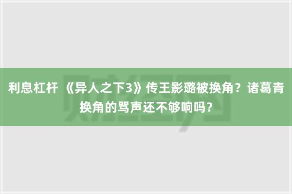 利息杠杆 《异人之下3》传王影璐被换角？诸葛青换角的骂声还不够响吗？