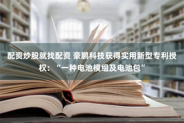 配资炒股就找配资 豪鹏科技获得实用新型专利授权：“一种电池模组及电池包”