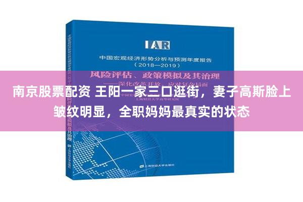 南京股票配资 王阳一家三口逛街，妻子高斯脸上皱纹明显，全职妈妈最真实的状态